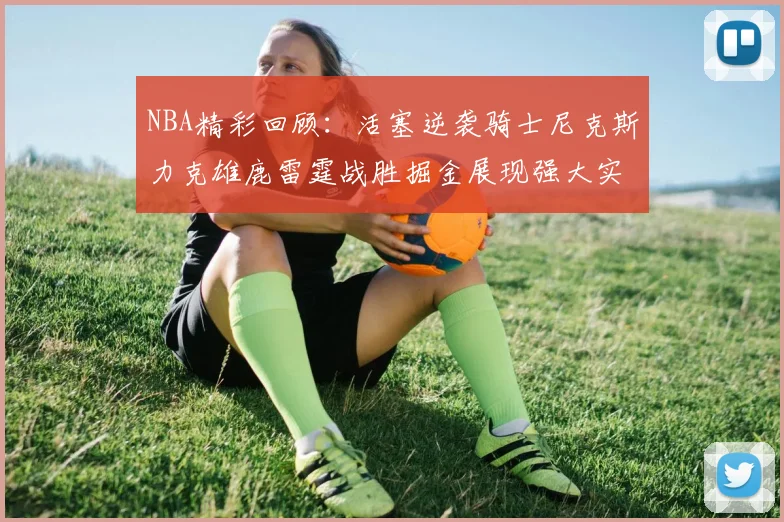 NBA精彩回顾：活塞逆袭骑士尼克斯力克雄鹿雷霆战胜掘金展现强大实力