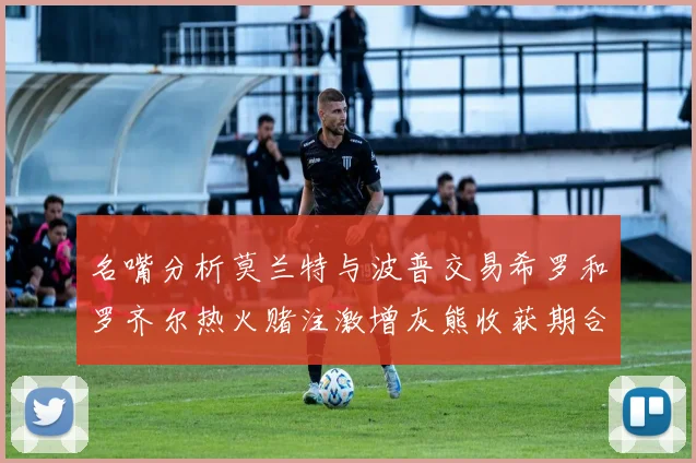 名嘴分析莫兰特与波普交易希罗和罗齐尔热火赌注激增灰熊收获期合同