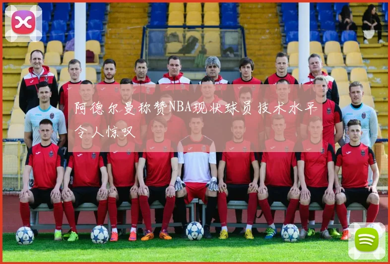 阿德尔曼称赞NBA现状球员技术水平令人惊叹