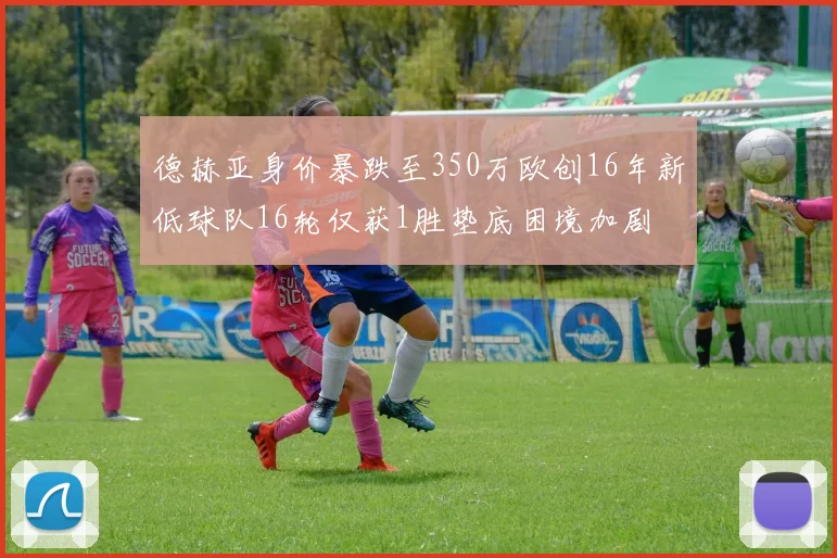 德赫亚身价暴跌至350万欧创16年新低球队16轮仅获1胜垫底困境加剧