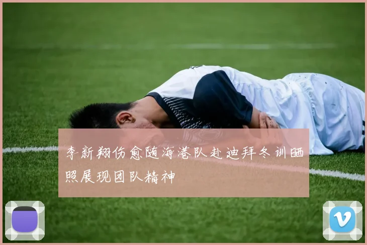 李新翔伤愈随海港队赴迪拜冬训晒照展现团队精神