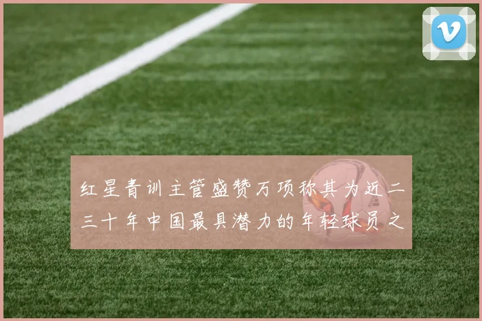 红星青训主管盛赞万项称其为近二三十年中国最具潜力的年轻球员之一