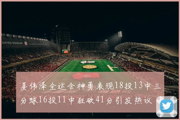 姜伟泽全运会神勇表现18投13中三分球16投11中狂砍41分引发热议