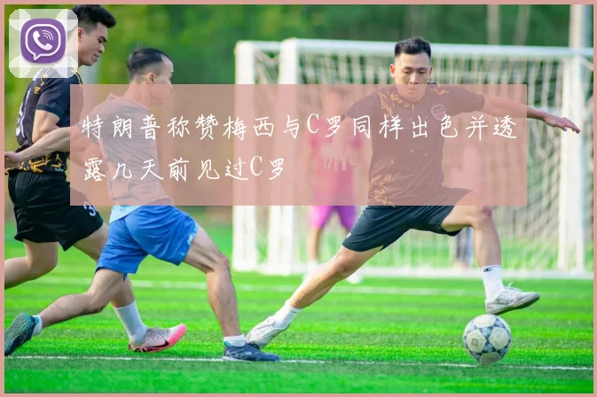 特朗普称赞梅西与C罗同样出色并透露几天前见过C罗