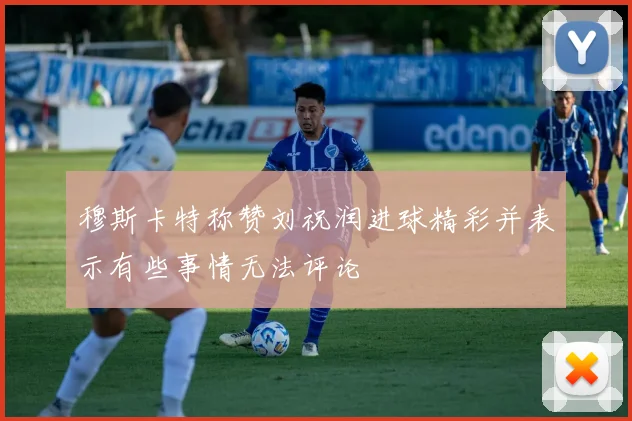 穆斯卡特称赞刘祝润进球精彩并表示有些事情无法评论