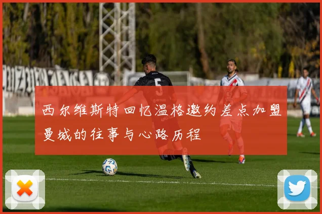 西尔维斯特回忆温格邀约差点加盟曼城的往事与心路历程
