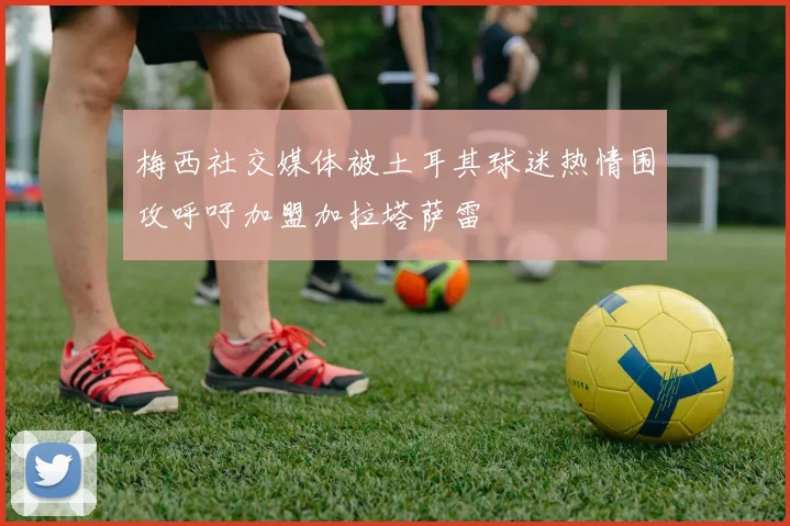 梅西社交媒体被土耳其球迷热情围攻呼吁加盟加拉塔萨雷