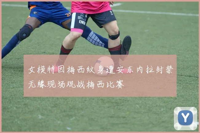 女模特因梅西纹身遭安东内拉封禁无缘现场观战梅西比赛