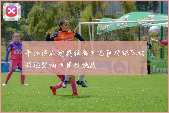 平托谈瓜迪奥拉离开巴萨对球队的深远影响与困难挑战