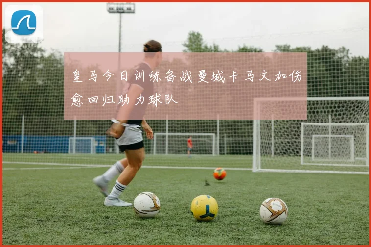 皇马今日训练备战曼城卡马文加伤愈回归助力球队
