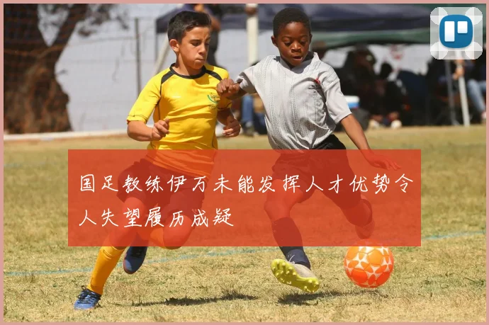国足教练伊万未能发挥人才优势令人失望履历成疑