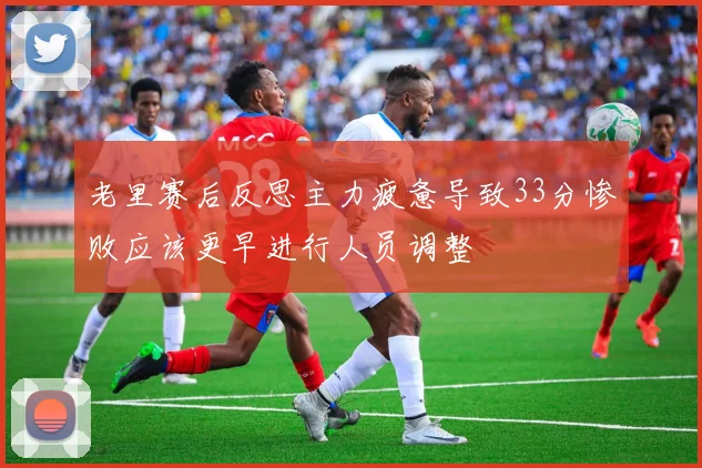 老里赛后反思主力疲惫导致33分惨败应该更早进行人员调整
