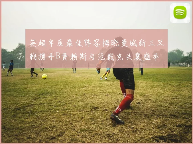 英超年度最佳阵容揭晓曼城新三叉戟携手B费赖斯与范戴克共襄盛举