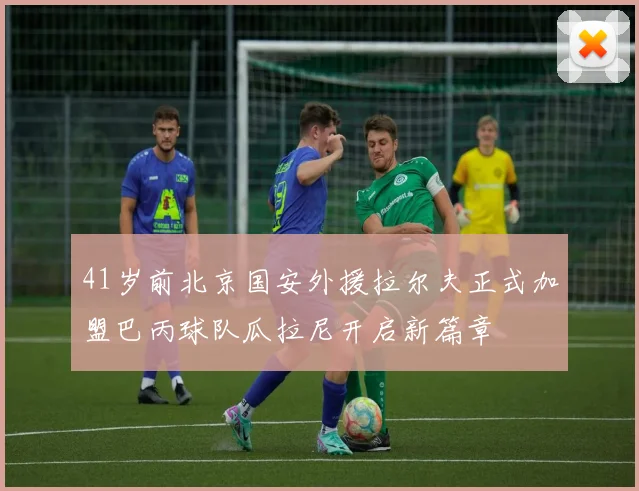 41岁前北京国安外援拉尔夫正式加盟巴丙球队瓜拉尼开启新篇章