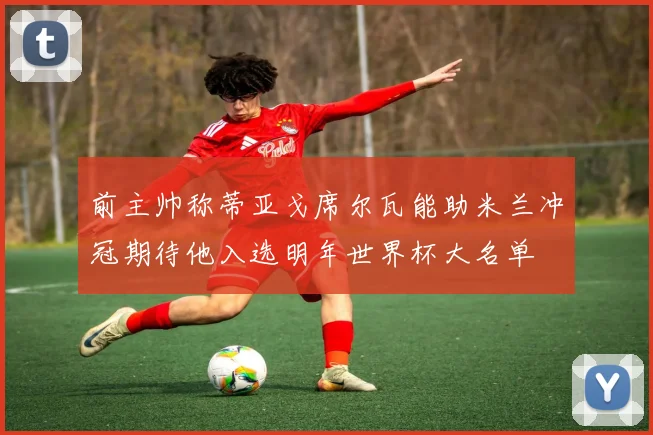 前主帅称蒂亚戈席尔瓦能助米兰冲冠期待他入选明年世界杯大名单