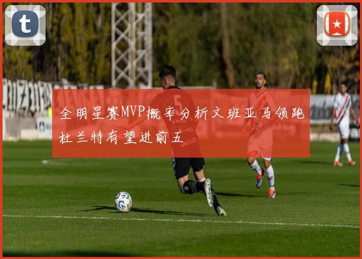 全明星赛MVP概率分析文班亚马领跑杜兰特有望进前五