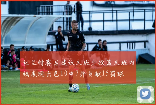 杜兰特赛后建议文班少投篮文班内线表现出色10中7并贡献15罚球