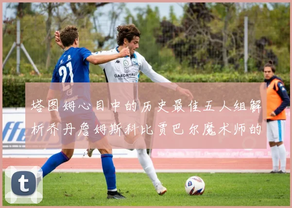 塔图姆心目中的历史最佳五人组解析乔丹詹姆斯科比贾巴尔魔术师的传奇魅力