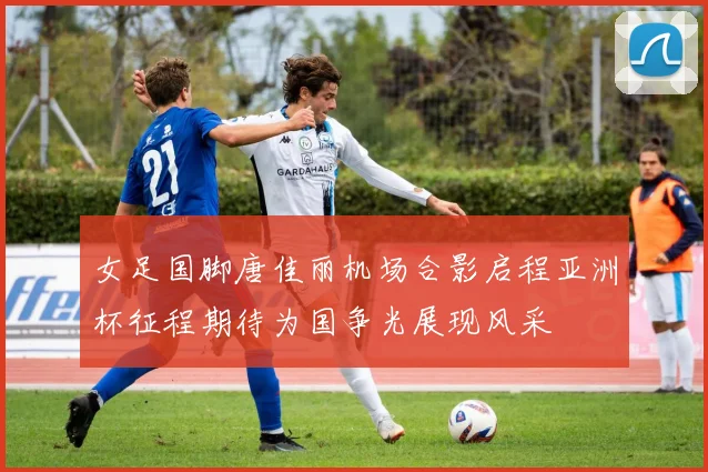 女足国脚唐佳丽机场合影启程亚洲杯征程期待为国争光展现风采
