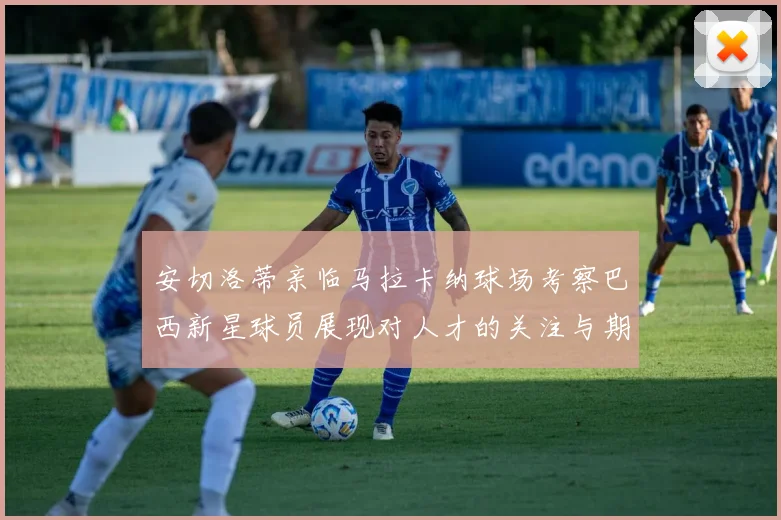 安切洛蒂亲临马拉卡纳球场考察巴西新星球员展现对人才的关注与期待