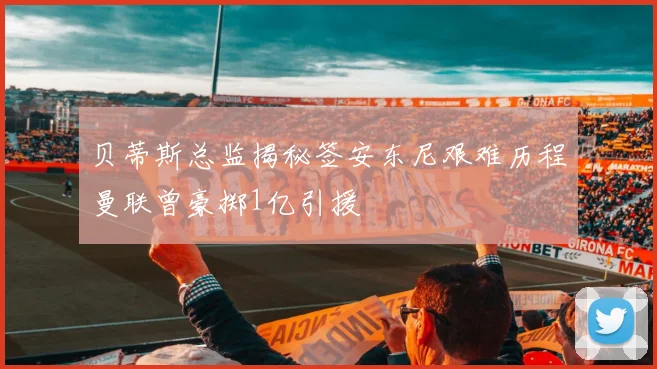 贝蒂斯总监揭秘签安东尼艰难历程曼联曾豪掷1亿引援