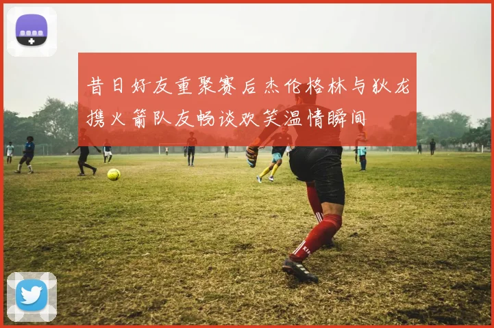 昔日好友重聚赛后杰伦格林与狄龙携火箭队友畅谈欢笑温情瞬间