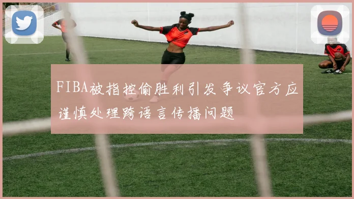 FIBA被指控偷胜利引发争议官方应谨慎处理跨语言传播问题