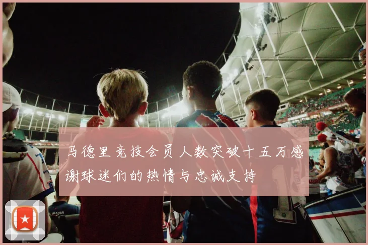 马德里竞技会员人数突破十五万感谢球迷们的热情与忠诚支持