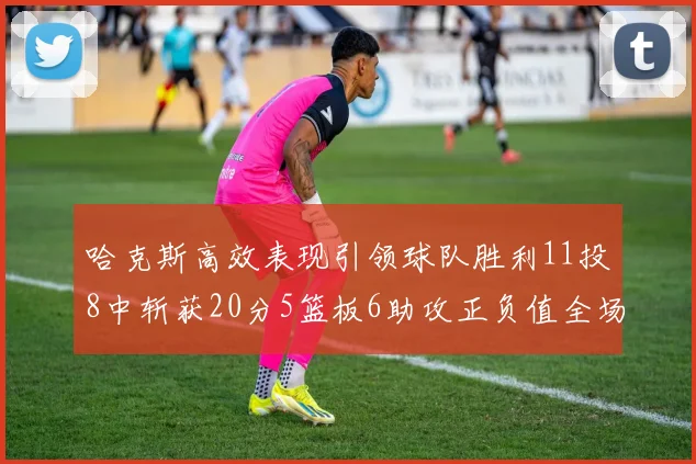 哈克斯高效表现引领球队胜利11投8中斩获20分5篮板6助攻正负值全场最佳
