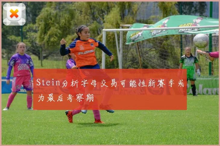 Stein分析字母交易可能性新赛季或为最后考察期