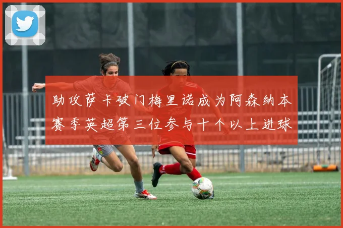 助攻萨卡破门梅里诺成为阿森纳本赛季英超第三位参与十个以上进球的球员