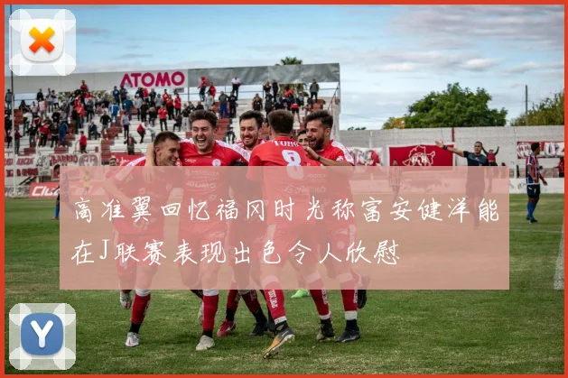 高准翼回忆福冈时光称富安健洋能在J联赛表现出色令人欣慰