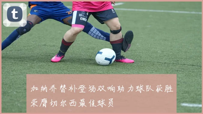 加纳乔替补登场双响助力球队获胜荣膺切尔西最佳球员