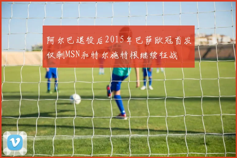 阿尔巴退役后2015年巴萨欧冠首发仅剩MSN和特尔施特根继续征战