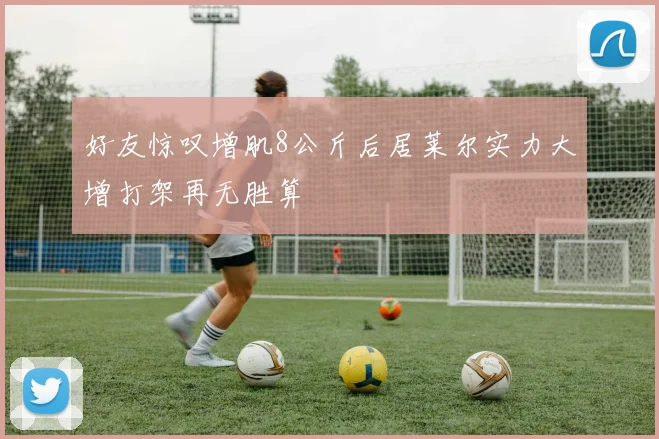 好友惊叹增肌8公斤后居莱尔实力大增打架再无胜算