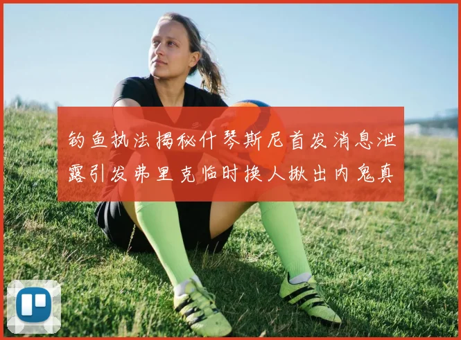 钓鱼执法揭秘什琴斯尼首发消息泄露引发弗里克临时换人揪出内鬼真相