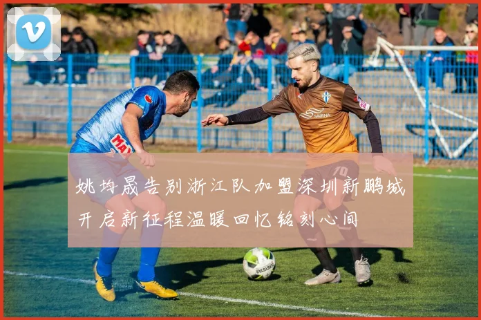 姚均晟告别浙江队加盟深圳新鹏城开启新征程温暖回忆铭刻心间