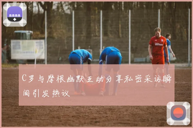 C罗与摩根幽默互动分享私密采访瞬间引发热议