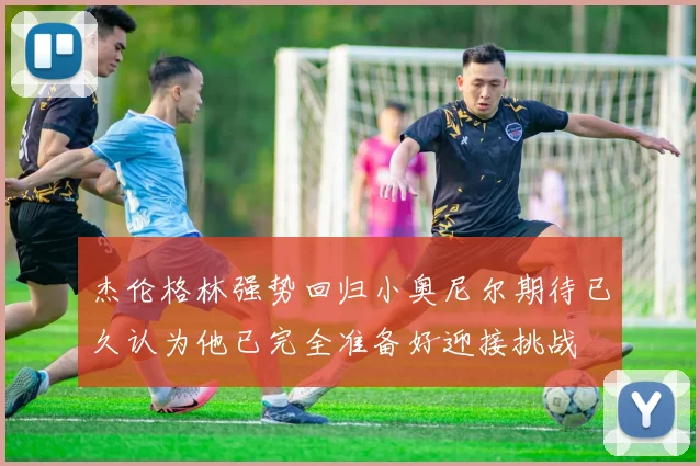 杰伦格林强势回归小奥尼尔期待已久认为他已完全准备好迎接挑战