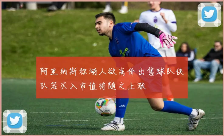 阿里纳斯称湖人欲高价出售球队侠队若买入市值将随之上涨