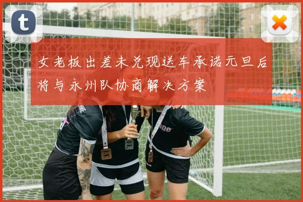 女老板出差未兑现送车承诺元旦后将与永州队协商解决方案