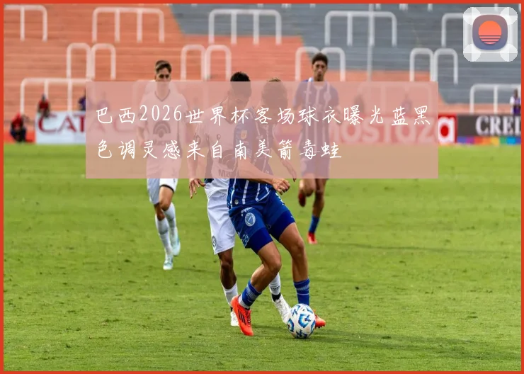 巴西2026世界杯客场球衣曝光蓝黑色调灵感来自南美箭毒蛙