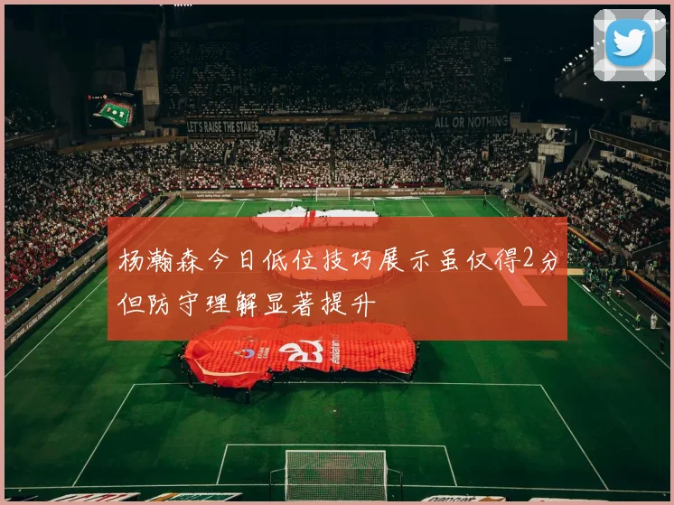杨瀚森今日低位技巧展示虽仅得2分但防守理解显著提升