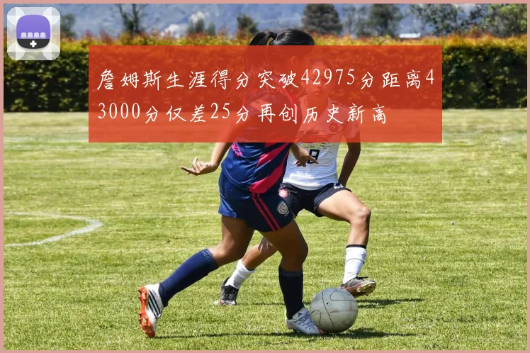 詹姆斯生涯得分突破42975分距离43000分仅差25分再创历史新高